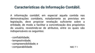 Características da Informação Contábil.
A informação contábil, em especial aquela contida nas
demonstrações contábeis, notadamente as previstas em
legislação, deve propiciar revelação suficiente sobre a
entidade, de modo a facilitar a concretização dos propósitos
do usuário, revestindo-se de atributos, entre os quais são
indispensáveis os seguintes:
- confiabilidade;
- tempestividade;
- compreensibilidade; e
- comparabilidade. NBC T 1
 