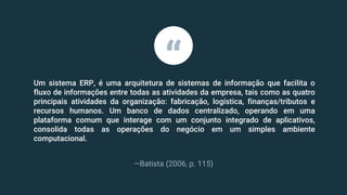 Um sistema ERP, é uma arquitetura de sistemas de informação que facilita o
fluxo de informações entre todas as atividades da empresa, tais como as quatro
principais atividades da organização: fabricação, logística, finanças/tributos e
recursos humanos. Um banco de dados centralizado, operando em uma
plataforma comum que interage com um conjunto integrado de aplicativos,
consolida todas as operações do negócio em um simples ambiente
computacional.
—Batista (2006, p. 115)
“
 