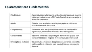 1.Características Fundamentais
Flexibilidade: As constantes mudanças no ambiente organizacional, externo
e interno, implicam que o ERP seja flexível para poder estar à
altura das mudanças.
Aberto Deve ter uma arquitetura aberta para poder se utilizar um
módulo livremente dos outros.
Compreensivo: Deve estar apto a suportar várias estruturas funcionais da
organização, bem como uma vasta área de negócios.
Conectividade Não deve limitar-se à organização, devendo ter ligação com
outras entidades de negócio do mesmo grupo empresarial.
Simulação da realidade Deve simular a realidade dos processos, devendo possibilitar
a elaboração de relatórios para os usuários que controlam o
sistema.
 