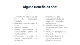 Alguns Benefícios são:
● Aumento na eficiência do
uso da capacidade
instalada.
● Blindagem contra fraudes e
furtos
● Redução de erros.
● Melhor proximidade e
conhecimento sobre os
clientes (CRM).
● Informação precisa e
segura, sincronizada em
tempo real.
● Padronização dos
processos em todas as
áreas, com integração e
uniformidade.
● Redução de despesas
administrativas, gerais e de
vendas.
● Diminuição de impressão
em papel.
● Eliminação de erros de
sincronização entre
diferentes sistemas.
 