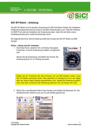 SIC! BT-Watch – Anleitung

Die SIC! BT-Watch ist eine Symbian-Anwendung für S60 3rd Edition Geräte. Die Installation
erfolgt dementsprechend wie bei anderen Symbian-Anwendungen auch. Falls Sie Probleme
mit WAP-Push oder der Installation der Anwendung haben, lesen Sie sich bitte unsere
Installationsanleitung für mobile Anwendungen durch.

Die folgende Schritt-für-Schritt-Anleitung erklärt den Einsatz der SIC! BT-Watch auf S60-
Handys.

Pairen – Handy und Uhr verbinden
   1. Damit das Pairen zwischen Uhr und Handy reibungslos
       funktioniert, muss die Anwendung installiert und gestartet
       sein.

        Starten Sie die Anwendung und wählen Sie Zurück. Die
        Anwendung läuft nun im Hintergrund weiter.




        Wollen Sie die Funktionen der Sony Ericsson Uhr auf S60 Geräten nutzen, muss
        SIC! BT-Watch permanent laufen. Dies geschieht im Hintergrund und in der Regel
        sieht der Nutzer diese Hintergrundanwendung nicht. Sobald die Anwendung jedoch
        nicht mehr läuft, funktioniert die Verbindung zwischen Uhr und Handy nicht mehr.



    2. Öffnen Sie in das Bluetooth-Menü Ihres Handys und schalten Sie Bluetooth Ein. Die
       Sichtbarkeit des Telefons muss auf Für alle sichtbar gesetzt sein.




10/09/2008                                                                                  -1-
Copyright SIC! Software GmbH                                               www.sic-software.com
 