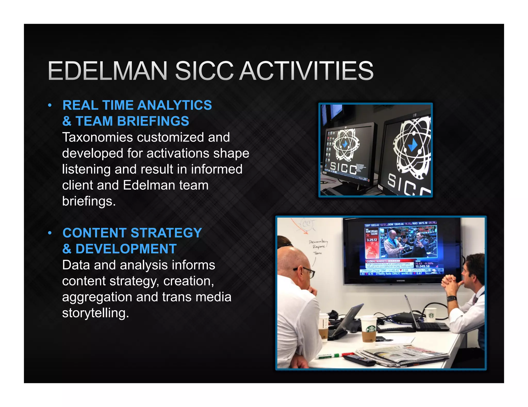 •  REAL TIME ANALYTICS
   & TEAM BRIEFINGS
   Taxonomies customized and
   developed for activations shape
   listening and result in informed
   client and Edelman team
   briefings.

•  CONTENT STRATEGY
   & DEVELOPMENT
   Data and analysis informs
   content strategy, creation,
   aggregation and trans media
   storytelling.
 
