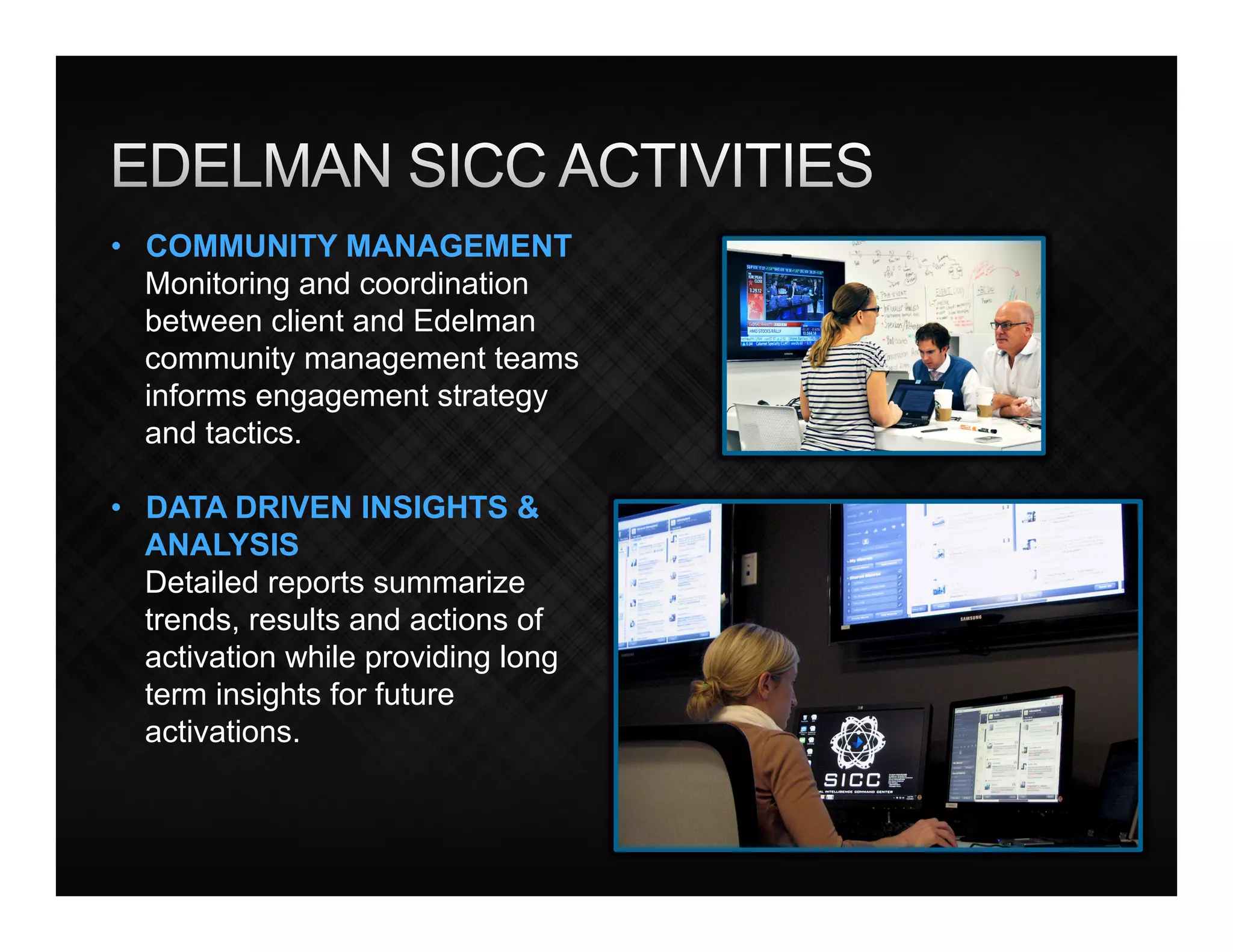 •  COMMUNITY MANAGEMENT
   Monitoring and coordination
   between client and Edelman
   community management teams
   informs engagement strategy
   and tactics.

•  DATA DRIVEN INSIGHTS &
   ANALYSIS
   Detailed reports summarize
   trends, results and actions of
   activation while providing long
   term insights for future
   activations.
 