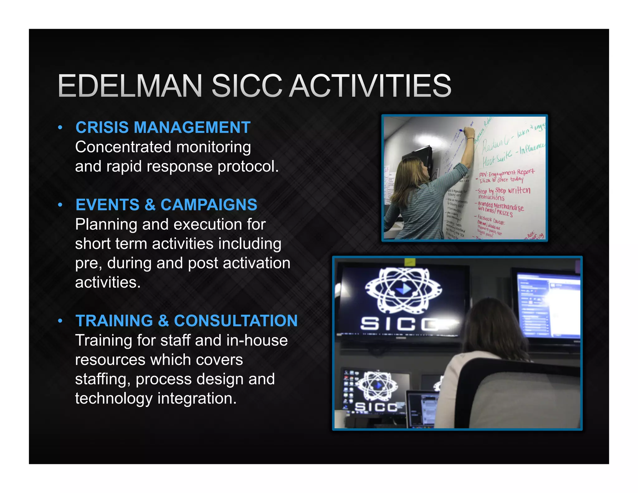 •  CRISIS MANAGEMENT
   Concentrated monitoring
   and rapid response protocol.

•  EVENTS & CAMPAIGNS
   Planning and execution for
   short term activities including
   pre, during and post activation
   activities.

•  TRAINING & CONSULTATION
   Training for staff and in-house
   resources which covers
   staffing, process design and
   technology integration.
 