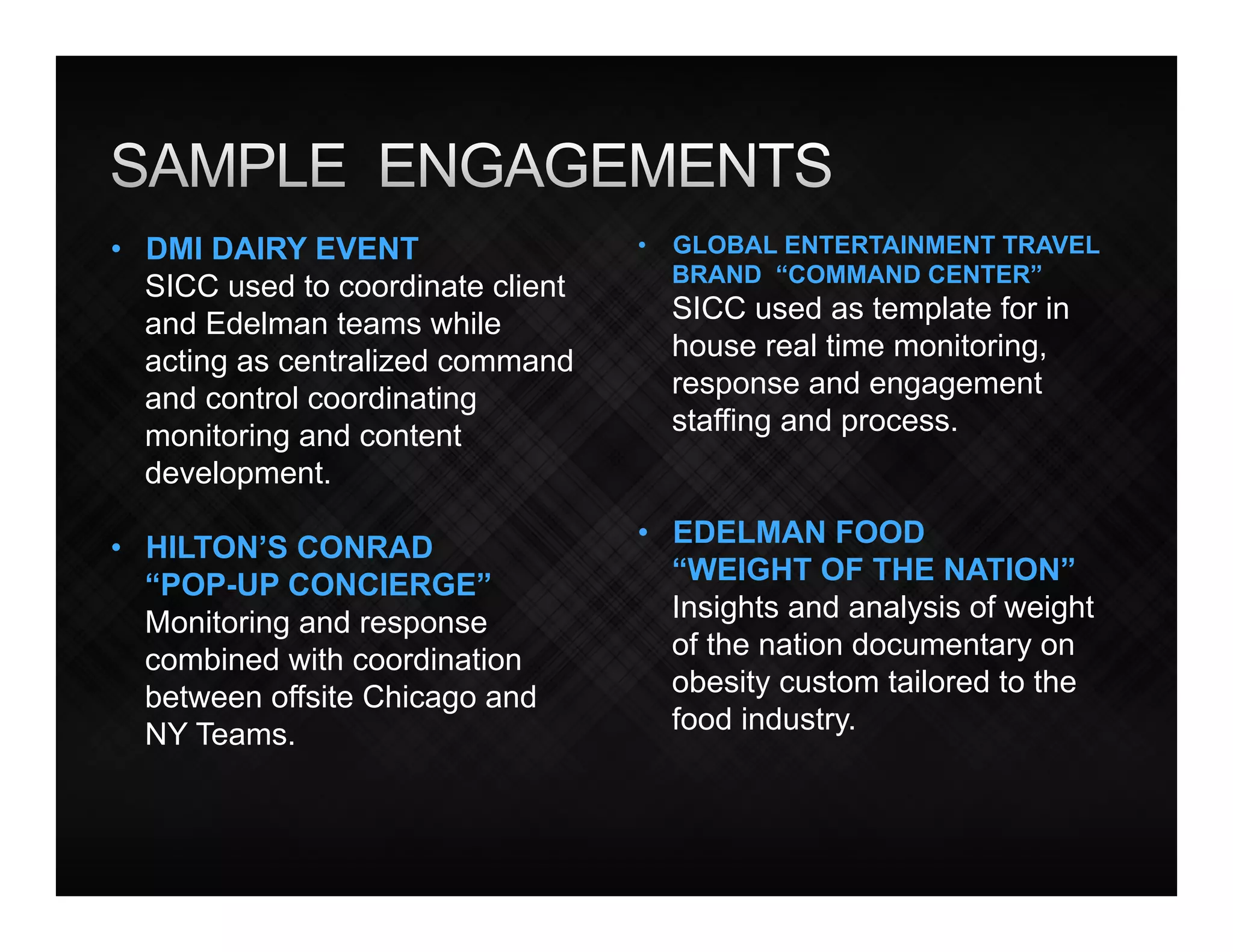 •  DMI DAIRY EVENT                  •  GLOBAL ENTERTAINMENT TRAVEL
                                       BRAND “COMMAND CENTER”
   SICC used to coordinate client
   and Edelman teams while            SICC used as template for in
   acting as centralized command      house real time monitoring,
   and control coordinating           response and engagement
   monitoring and content             staffing and process.
   development.

•  HILTON’S CONRAD                  •  EDELMAN FOOD
   “POP-UP CONCIERGE”                  “WEIGHT OF THE NATION”
   Monitoring and response             Insights and analysis of weight
   combined with coordination          of the nation documentary on
   between offsite Chicago and         obesity custom tailored to the
   NY Teams.                           food industry.
 