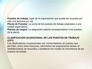 Puestos de trabajo: lugar de la organización que puede ser ocupado por
sólo una persona por vez
Planta de Puestos: La suma de los puestos de trabajo asignados a una
unidad organizativa.
Plantas de cargos: La asignación salarial correspondiente a los puestos
de la planta.
CLASIFICACIÓN OCUPACIONAL DE LOS PUESTOS DE TRABAJO
(CPT)
Los clasificadores ocupacionales son nomencladores de puestos que
permiten, entre otras funciones, administrar las asignaciones tareas, el
establecimiento de requisitos y establecer los niveles de importancia de los
puestos de trabajo.
 