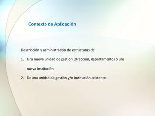 Contexto de Aplicación
Descripción y administración de estructuras de:
1. Una nueva unidad de gestión (dirección, departamento) o una
nueva institución
2. De una unidad de gestión y/o institución existente.
 
