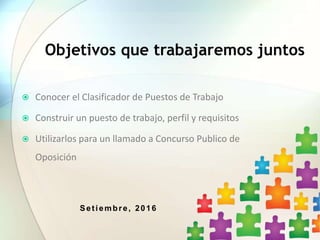Setiembre, 2016
Objetivos que trabajaremos juntos
 Conocer el Clasificador de Puestos de Trabajo
 Construir un puesto de trabajo, perfil y requisitos
 Utilizarlos para un llamado a Concurso Publico de
Oposición
 