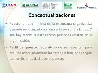 Conceptualizaciones
• Puesto: unidad mínima de la estructura organizativa
y puede ser ocupado por una sola persona a la vez. O
sea hay tantos puestos como personas existan en la
organización.
• Perfil del puesto: requisitos que se necesitan para
realizar adecuadamente las tareas o funciones según
las condiciones dadas en el puesto.
 