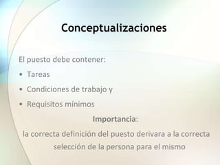 Conceptualizaciones
El puesto debe contener:
• Tareas
• Condiciones de trabajo y
• Requisitos mínimos
Importancia:
la correcta definición del puesto derivara a la correcta
selección de la persona para el mismo
 