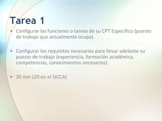 Tarea 1
• Configurar las funciones o tareas de su CPT Especifico (puesto
de trabajo que actualmente ocupa)
• Configurar los requisitos necesarios para llevar adelante su
puesto de trabajo (experiencia, formación académica,
competencias, conocimientos necesarios)
• 35 min (20 en el SICCA)
 