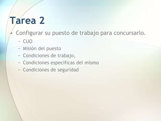Tarea 2
• Configurar su puesto de trabajo para concursarlo.
− CUO
− Misión del puesto
− Condiciones de trabajo,
− Condiciones especificas del mismo
− Condiciones de seguridad
 