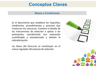 Bases y Condiciones
Conceptos Claves
Es el documento que establece los requisitos,
condiciones, procedimientos y procesos que
involucran los concursos. Contiene el detalle de
los instrumentos de selección a aplicar a los
postulantes, considerando una evaluación
cuantificable y estandarizada y señalan la
calendarización.
Las Bases del Concurso se constituyen en el
marco regulador del proceso de selección.
 