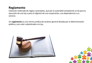 16
Un reglamento es una norma jurídica de carácter general dictada por la Administración
pública y con valor subordinado a la Ley.
Reglamento
Colección ordenada de reglas o preceptos, que por la autoridad competente se da para la
ejecución de una ley o para el régimen de una corporación, una dependencia o un
servicio.
 