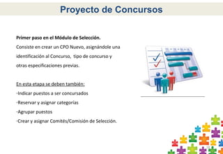 18
Proyecto de Concursos
Primer paso en el Módulo de Selección.
Consiste en crear un CPO Nuevo, asignándole una
identificación al Concurso, tipo de concurso y
otras especificaciones previas.
En esta etapa se deben también:
-Indicar puestos a ser concursados
-Reservar y asignar categorías
-Agrupar puestos
-Crear y asignar Comités/Comisión de Selección.
 