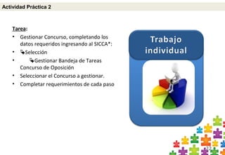 22
Tarea:
• Gestionar Concurso, completando los
datos requeridos ingresando al SICCA*:
• Selección
• Gestionar Bandeja de Tareas
Concurso de Oposición
• Seleccionar el Concurso a gestionar.
• Completar requerimientos de cada paso
Actividad Práctica 2
 