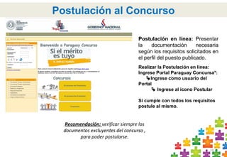 24
Postulación al Concurso
Postulación en línea: Presentar
la documentación necesaria
según los requisitos solicitados en
el perfil del puesto publicado.
Realizar la Postulación en línea:
Ingrese Portal Paraguay Concursa*:
Ingrese como usuario del
Portal
 Ingrese al icono Postular
Si cumple con todos los requisitos
postule al mismo.
Recomendación: verificar siempre los
documentos excluyentes del concurso ,
para poder postularse.
 