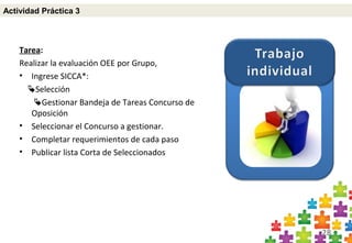28
Tarea:
Realizar la evaluación OEE por Grupo,
• Ingrese SICCA*:
Selección
Gestionar Bandeja de Tareas Concurso de
Oposición
• Seleccionar el Concurso a gestionar.
• Completar requerimientos de cada paso
• Publicar lista Corta de Seleccionados
Actividad Práctica 3
 