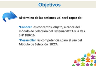 3
Objetivos
Al término de las sesiones ud. será capaz de:
•Conocer los conceptos, objeto, alcance del
módulo de Selección del Sistema SICCA y la Res.
SFP 180/16.
•Desarrollar las competencias para el uso del
Módulo de Selección SICCA.
 