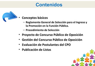 4
Contenidos
• Conceptos básicos
– Reglamento General de Selección para el Ingreso y
la Promoción en la Función Pública.
– Procedimiento de Selección
• Proyecto de Concurso Público de Oposición
• Gestión del Concurso Público de Oposición
• Evaluación de Postulantes del CPO
• Publicación de Listas
 