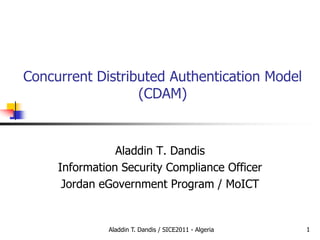 Concurrent Distributed Authentication Model
(CDAM)
Aladdin T. Dandis
Information Security Compliance Officer
Jordan eGovernment Program / MoICT
1Aladdin T. Dandis / SICE2011 - Algeria
 