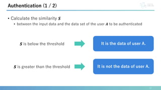 • Calculate the similarity 𝑺
• between the input data and the data set of the user 𝑨 to be authenticated
12
Authentication (1 / 2)
𝑺 is below the threshold
𝑺 is greater than the threshold
It is the data of user A.
It is not the data of user A.
 