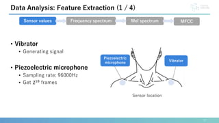 • Vibrator
• Generating signal
• Piezoelectric microphone
• Sampling rate: 96000Hz
• Get 218
frames
17
Data Analysis: Feature Extraction (1 / 4)
Sensor values Frequency spectrum Mel spectrum MFCC
Sensor location
Vibrator
Piezoelectric
microphone
 