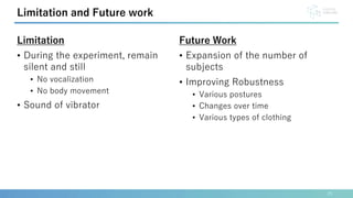 25
Limitation and Future work
Limitation
• During the experiment, remain
silent and still
• No vocalization
• No body movement
• Sound of vibrator
Future Work
• Expansion of the number of
subjects
• Improving Robustness
• Various postures
• Changes over time
• Various types of clothing
 