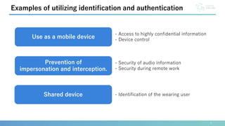3
Examples of utilizing identification and authentication
Use as a mobile device
- Access to highly confidential information
- Device control
Shared device - Identification of the wearing user
Prevention of
impersonation and interception.
- Security of audio information
- Security during remote work
 