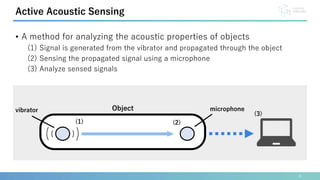 • A method for analyzing the acoustic properties of objects
(1) Signal is generated from the vibrator and propagated through the object
(2) Sensing the propagated signal using a microphone
(3) Analyze sensed signals
6
Active Acoustic Sensing
vibrator microphone
Object
(1) (2)
(3)
 