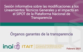 Febrero 2021
Sesión informativa sobre las modificaciones a los
Lineamientos Técnicos Generales y el impacto en
el SIPOT de la Plataforma Nacional de
Transparencia
Órganos garantes de la transparencia
 