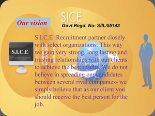 To supply the best professional manpower to our client companies that are been sourced by our proficient recruiting team. S.I.C.E  Recruitment partner closely with select organizations. This way we gain very strong, long lasting and trusting relationships with our clients to achieve the best results. We do not believe in spreading our candidates between several rival companies- we simply believe that as our client you should receive the best person for the job. Our vision  S.I.C.E S.I.C.E Govt.regd- S/IL/55143 Govt.Regd. No- S/IL/55143 