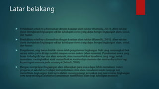 Latar belakang
 Pendidikan sebaiknya disesuaikan dengan keadaan alam sekitar (Hamalik, 2001). Alam sekitar
siswa merupakan lingkungan sekitar kehidupan siswa yang dapat berupa lingkungan alam, sosial,
dan buatan.
 Pendidikan sebaiknya disesuaikan dengan keadaan alam sekitar (Hamalik, 2001). Alam sekitar
siswa merupakan lingkungan sekitar kehidupan siswa yang dapat berupa lingkungan alam, sosial,
dan buatan.
 Pengalaman yang harus dimiliki siswa ialah pengalaman lingkungan fisik yang menyangkut fisik
secara mikro yaitu dirinya sendiri maupun secara makro (alam semesta). Pemahaman siswa yang
benar terhadap dirinya dan alam semesta, akan menumbuhkan kesadaran yang tinggi untuk
senantiasa, meningkatkan serta memanfaatkan sumberdaya manusia dan sumberdaya alam bagi
kepentingan manusia pada umumnya (Suherli, 2009).
 Dengan mempelajari lingkungan alam diharapkan para siswa dapat lebih memahami materi
pelajaran di sekolah serta dapat menumbuhkan cinta alam, kesadaran untuk menjaga dan
memelihara lingkungan, turut serta dalam menanggulangi kerusakan dan pencemaran lingkungan
serta tetap menjaga kelestarian kemampuan sumberdaya alam bagi kehidupan manusia.
 