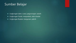 Sumber Belajar
 Lingkungan alam, cuaca, pegunungan, sawah
 Lingkungan Sosial, masyarakat, adat istiadat
 Lingkungan Buatan, bangunan, pabrik
 