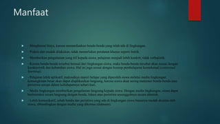 Manfaat
 - Menghemat biaya, karena memanfaatkan benda-benda yang telah ada di lingkungan.
 - Praktis dan mudah dilakukan, tidak memerlukan peralatan khusus seperti listrik.
 - Memberikan pengalaman yang riil kepada siswa, pelajaran menjadi lebih konkrit, tidak verbalistik.
 - Karena benda-benda tersebut berasal dari lingkungan siswa, maka benda-benda tersebut akan sesuai dengan
karakteristik dan kebutuhan siswa. Hal ini juga sesuai dengan konsep pembelajaran kontekstual (contextual
learning).
 - Pelajaran lebih aplikatif, maksudnya materi belajar yang diperoleh siswa melalui media lingkungan
kemungkinan besar akan dapat diaplikasikan langsung, karena siswa akan sering menemui benda-benda atau
peristiwa serupa dalam kehidupannya sehari-hari.
 - Media lingkungan memberikan pengalaman langsung kepada siswa. Dengan media lingkungan, siswa dapat
berinteraksi secara langsung dengan benda, lokasi atau peristiwa sesungguhnya secara alamiah.
 - Lebih komunikatif, sebab benda dan peristiwa yang ada di lingkungan siswa biasanya mudah dicerna oleh
siswa, dibandingkan dengan media yang dikemas (didesain).
 