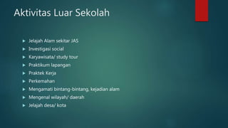 Aktivitas Luar Sekolah
 Jelajah Alam sekitar JAS
 Investigasi social
 Karyawisata/ study tour
 Praktikum lapangan
 Praktek Kerja
 Perkemahan
 Mengamati bintang-bintang, kejadian alam
 Mengenal wilayah/ daerah
 Jelajah desa/ kota
 