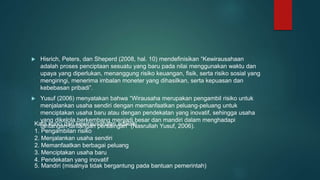  Hisrich, Peters, dan Sheperd (2008, hal. 10) mendefinisikan “Kewirausahaan
adalah proses penciptaan sesuatu yang baru pada nilai menggunakan waktu dan
upaya yang diperlukan, menanggung risiko keuangan, fisik, serta risiko sosial yang
mengiringi, menerima imbalan moneter yang dihasilkan, serta kepuasan dan
kebebasan pribadi”.
 Yusuf (2006) menyatakan bahwa “Wirausaha merupakan pengambil risiko untuk
menjalankan usaha sendiri dengan memanfaatkan peluang-peluang untuk
menciptakan usaha baru atau dengan pendekatan yang inovatif, sehingga usaha
yang dikelola berkembang menjadi besar dan mandiri dalam menghadapi
tantangan-tantangan persaingan” (Nasrullah Yusuf, 2006).
Kata kunci dari kewirausahaan adalah:
1. Pengambilan risiko
2. Menjalankan usaha sendiri
2. Memanfaatkan berbagai peluang
3. Menciptakan usaha baru
4. Pendekatan yang inovatif
5. Mandiri (misalnya tidak bergantung pada bantuan pemerintah)
 