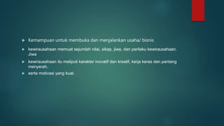  Kemampuan untuk membuka dan menjalankan usaha/ bisnis
 kewirausahaan memuat sejumlah nilai, sikap, jiwa, dan perilaku kewirausahaan.
Jiwa
 kewirausahaan itu meliputi karakter inovatif dan kreatif, kerja keras dan pantang
menyerah,
 serta motivasi yang kuat.
 