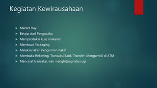 Kegiatan Kewirausahaan
 Market Day
 Belajar dari Pengusaha
 Memproduksi kue/ makanan
 Membuat Packaging
 Melaksanakan Pengiriman Paket
 Membuka Rekening, Transaksi Bank, Transfer, Mengambil di ATM
 Mencatat transaksi, dan menghitung laba rugi
 