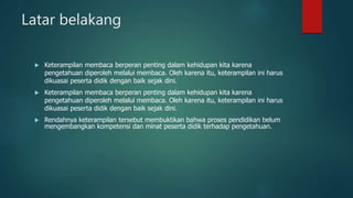 Latar belakang
 Keterampilan membaca berperan penting dalam kehidupan kita karena
pengetahuan diperoleh melalui membaca. Oleh karena itu, keterampilan ini harus
dikuasai peserta didik dengan baik sejak dini.
 Keterampilan membaca berperan penting dalam kehidupan kita karena
pengetahuan diperoleh melalui membaca. Oleh karena itu, keterampilan ini harus
dikuasai peserta didik dengan baik sejak dini.
 Rendahnya keterampilan tersebut membuktikan bahwa proses pendidikan belum
mengembangkan kompetensi dan minat peserta didik terhadap pengetahuan.
 