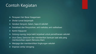 Contoh Kegiatan
 Perayaan Hari Besar Keagamaan
 Sholat Jumat berjamaah
 Gerakan Senyum, Salam, Sapa di sekolah
 Sosialisasi dan Penyuluhan, anti narkoba, anti radikalisasi
 Kantin Kejujuran
 Gotong royong, kerja bakti terjadwal untuk pemeliharaan sekolah
 Urun Dana, Santunan dan memberikan bantuan saat ada yang
membutuhkan seperti Bencana Alam
 Menjaga dan membersihkan lingkungan sekolah
 Inspirasi cerita/ dongeng
 