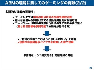ABMの理解に関してのゲーミングの貢献(2/2)
多面的な理解の可能性：

• ゲーミングでは本来の自分以外の立場を経験可能
• 様々な立場から問題状況での活動を擬似的に体験可能
• カードゲームは現実の問題状況をそのまま表す必要が無い
（異なる世界観を展開可能で文脈を排除できる）

•「特定の立場でどのように感じるのか？」を理解
•現実の利害関係やバイアスを排除した形で理解

多面的な（かつ実質的な）問題理解の促進

10

 
