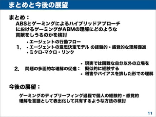 まとめと今後の展望
まとめ：
ABSとゲーミングによるハイブリッドアプローチ
におけるゲーミングがABMの理解にどのような
貢献をしうるのかを検討

• エージェントの行動フロー
1． • エージェントの意思決定モデル の経験的・感覚的な理解促進
• ミクロ-マクロ・リンク
•

現実では困難な自分以外の立場を
2． 問題の多面的な理解の促進： 擬似的に経験する
• 利害やバイアスを排した形での理解

今後の展望：
ゲーミングのディブリーフィング過程で個人の経験的・感覚的
理解を言語として表出化して共有するような方法の検討
11

 