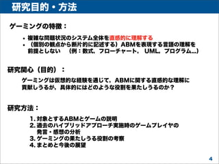 研究目的・方法
ゲーミングの特徴：

• 複雑な問題状況のシステム全体を直感的に理解する
• （個別の観点から断片的に記述する）ABMを表現する言語の理解を
前提としない （例：数式，フローチャート， UML，プログラム...）

研究関心（目的）：
ゲーミングは仮想的な経験を通じて，ABMに関する直感的な理解に
貢献しうるが，具体的にはどのような役割を果たしうるのか？

研究方法：
1. 対象とするABMとゲームの説明
2. 過去のハイブリッドアプローチ実施時のゲームプレイヤの
発言・感想の分析
3. ゲーミングの果たしうる役割の考察
4. まとめと今後の展望
4

 