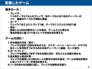 変換したゲーム
基本ルール：
• プレイヤ：

•
•

1つのテーブルで4人のプレイヤ．各テーブルには1名のディーラーが
つく．複数のテーブルで同時に実施．
カード：
プレイヤ1名ごとにトランプ1組，テーブル1つごとにUNO1組
得点：
獲得したUNOの数字カードが素点．ゲームごとに異なる
得点計算式に基づいて各プレイヤの得点を計算する．

ゲームの流れ：
1.手札構成の決定・配付：
プレイヤは合計12枚の手札のうち，ダイヤ・ハート・スペード・クラブの
各スートを何枚ずつにするのか決めディーラーへ連絡．カード配付．
2.カードプレイ：
プレイヤは順番に1枚ずつ手札を場に切る．手札ごとに効果が異なる．
3.素点集計と得点計算：
プレイヤが獲得したUNOカードの数字の合計が素点．ゲームの得点計算式
に従ってディーラーが得点計算する．
4.1∼3の流れを5回繰り返し，プレイヤは総得点を競う．
6

 