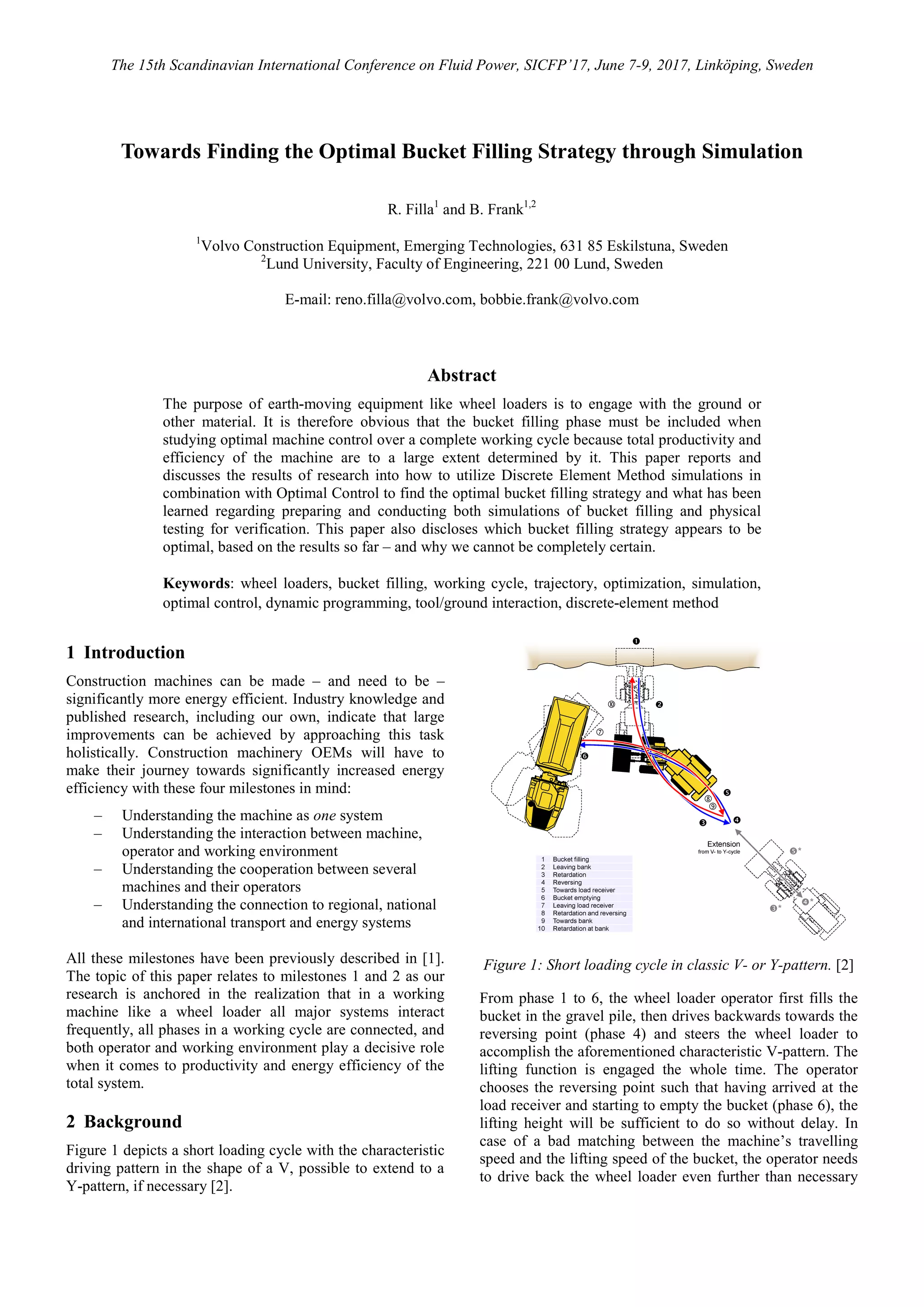 The 15th Scandinavian International Conference on Fluid Power, SICFP’17, June 7-9, 2017, Linköping, Sweden
Towards Finding the Optimal Bucket Filling Strategy through Simulation
R. Filla1
and B. Frank1,2
1
Volvo Construction Equipment, Emerging Technologies, 631 85 Eskilstuna, Sweden
2
Lund University, Faculty of Engineering, 221 00 Lund, Sweden
E-mail: reno.filla@volvo.com, bobbie.frank@volvo.com
Abstract
The purpose of earth-moving equipment like wheel loaders is to engage with the ground or
other material. It is therefore obvious that the bucket filling phase must be included when
studying optimal machine control over a complete working cycle because total productivity and
efficiency of the machine are to a large extent determined by it. This paper reports and
discusses the results of research into how to utilize Discrete Element Method simulations in
combination with Optimal Control to find the optimal bucket filling strategy and what has been
learned regarding preparing and conducting both simulations of bucket filling and physical
testing for verification. This paper also discloses which bucket filling strategy appears to be
optimal, based on the results so far – and why we cannot be completely certain.
Keywords: wheel loaders, bucket filling, working cycle, trajectory, optimization, simulation,
optimal control, dynamic programming, tool/ground interaction, discrete-element method
1 Introduction
Construction machines can be made – and need to be –
significantly more energy efficient. Industry knowledge and
published research, including our own, indicate that large
improvements can be achieved by approaching this task
holistically. Construction machinery OEMs will have to
make their journey towards significantly increased energy
efficiency with these four milestones in mind:
‒ Understanding the machine as one system
‒ Understanding the interaction between machine,
operator and working environment
‒ Understanding the cooperation between several
machines and their operators
‒ Understanding the connection to regional, national
and international transport and energy systems
All these milestones have been previously described in [1].
The topic of this paper relates to milestones 1 and 2 as our
research is anchored in the realization that in a working
machine like a wheel loader all major systems interact
frequently, all phases in a working cycle are connected, and
both operator and working environment play a decisive role
when it comes to productivity and energy efficiency of the
total system.
2 Background
Figure 1 depicts a short loading cycle with the characteristic
driving pattern in the shape of a V, possible to extend to a
Y-pattern, if necessary [2].
Figure 1: Short loading cycle in classic V- or Y-pattern. [2]
From phase 1 to 6, the wheel loader operator first fills the
bucket in the gravel pile, then drives backwards towards the
reversing point (phase 4) and steers the wheel loader to
accomplish the aforementioned characteristic V-pattern. The
lifting function is engaged the whole time. The operator
chooses the reversing point such that having arrived at the
load receiver and starting to empty the bucket (phase 6), the
lifting height will be sufficient to do so without delay. In
case of a bad matching between the machine’s travelling
speed and the lifting speed of the bucket, the operator needs
to drive back the wheel loader even further than necessary
 