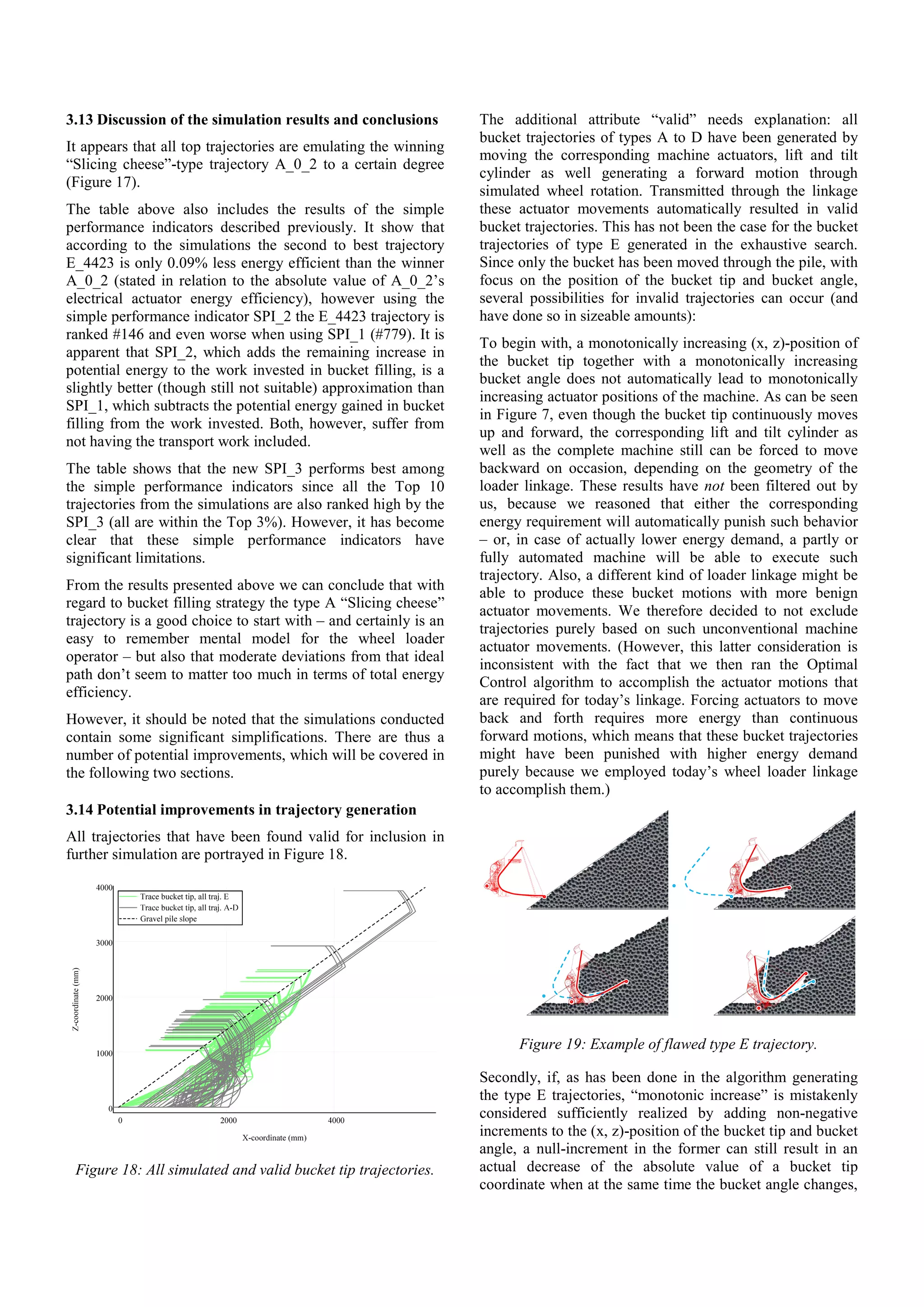 3.13 Discussion of the simulation results and conclusions
It appears that all top trajectories are emulating the winning
“Slicing cheese”-type trajectory A_0_2 to a certain degree
(Figure 17).
The table above also includes the results of the simple
performance indicators described previously. It show that
according to the simulations the second to best trajectory
E_4423 is only 0.09% less energy efficient than the winner
A_0_2 (stated in relation to the absolute value of A_0_2’s
electrical actuator energy efficiency), however using the
simple performance indicator SPI_2 the E_4423 trajectory is
ranked #146 and even worse when using SPI_1 (#779). It is
apparent that SPI_2, which adds the remaining increase in
potential energy to the work invested in bucket filling, is a
slightly better (though still not suitable) approximation than
SPI_1, which subtracts the potential energy gained in bucket
filling from the work invested. Both, however, suffer from
not having the transport work included.
The table shows that the new SPI_3 performs best among
the simple performance indicators since all the Top 10
trajectories from the simulations are also ranked high by the
SPI_3 (all are within the Top 3%). However, it has become
clear that these simple performance indicators have
significant limitations.
From the results presented above we can conclude that with
regard to bucket filling strategy the type A “Slicing cheese”
trajectory is a good choice to start with – and certainly is an
easy to remember mental model for the wheel loader
operator – but also that moderate deviations from that ideal
path don’t seem to matter too much in terms of total energy
efficiency.
However, it should be noted that the simulations conducted
contain some significant simplifications. There are thus a
number of potential improvements, which will be covered in
the following two sections.
3.14 Potential improvements in trajectory generation
All trajectories that have been found valid for inclusion in
further simulation are portrayed in Figure 18.
Figure 18: All simulated and valid bucket tip trajectories.
The additional attribute “valid” needs explanation: all
bucket trajectories of types A to D have been generated by
moving the corresponding machine actuators, lift and tilt
cylinder as well generating a forward motion through
simulated wheel rotation. Transmitted through the linkage
these actuator movements automatically resulted in valid
bucket trajectories. This has not been the case for the bucket
trajectories of type E generated in the exhaustive search.
Since only the bucket has been moved through the pile, with
focus on the position of the bucket tip and bucket angle,
several possibilities for invalid trajectories can occur (and
have done so in sizeable amounts):
To begin with, a monotonically increasing (x, z)-position of
the bucket tip together with a monotonically increasing
bucket angle does not automatically lead to monotonically
increasing actuator positions of the machine. As can be seen
in Figure 7, even though the bucket tip continuously moves
up and forward, the corresponding lift and tilt cylinder as
well as the complete machine still can be forced to move
backward on occasion, depending on the geometry of the
loader linkage. These results have not been filtered out by
us, because we reasoned that either the corresponding
energy requirement will automatically punish such behavior
– or, in case of actually lower energy demand, a partly or
fully automated machine will be able to execute such
trajectory. Also, a different kind of loader linkage might be
able to produce these bucket motions with more benign
actuator movements. We therefore decided to not exclude
trajectories purely based on such unconventional machine
actuator movements. (However, this latter consideration is
inconsistent with the fact that we then ran the Optimal
Control algorithm to accomplish the actuator motions that
are required for today’s linkage. Forcing actuators to move
back and forth requires more energy than continuous
forward motions, which means that these bucket trajectories
might have been punished with higher energy demand
purely because we employed today’s wheel loader linkage
to accomplish them.)
Figure 19: Example of flawed type E trajectory.
Secondly, if, as has been done in the algorithm generating
the type E trajectories, “monotonic increase” is mistakenly
considered sufficiently realized by adding non-negative
increments to the (x, z)-position of the bucket tip and bucket
angle, a null-increment in the former can still result in an
actual decrease of the absolute value of a bucket tip
coordinate when at the same time the bucket angle changes,
 