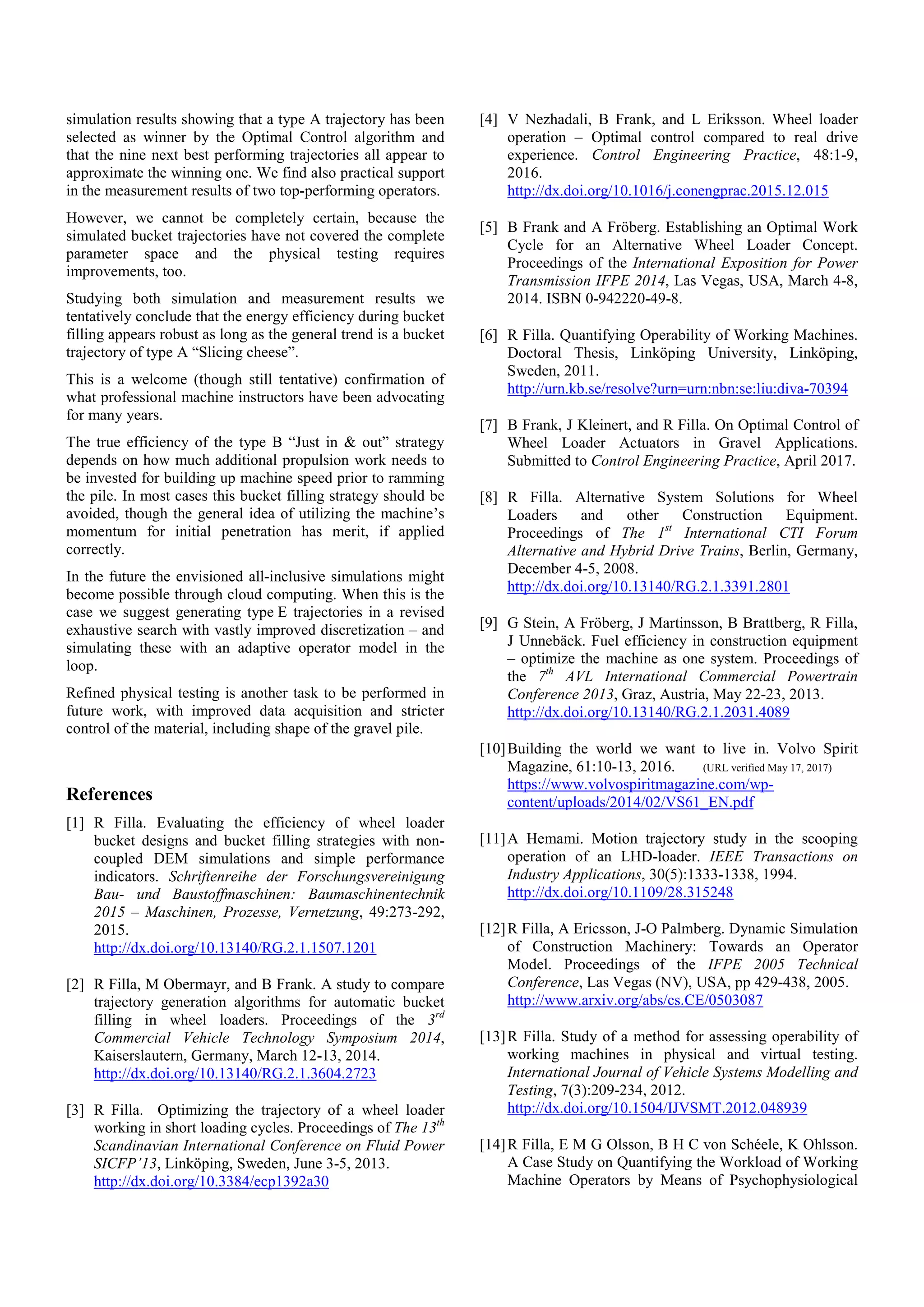 simulation results showing that a type A trajectory has been
selected as winner by the Optimal Control algorithm and
that the nine next best performing trajectories all appear to
approximate the winning one. We find also practical support
in the measurement results of two top-performing operators.
However, we cannot be completely certain, because the
simulated bucket trajectories have not covered the complete
parameter space and the physical testing requires
improvements, too.
Studying both simulation and measurement results we
tentatively conclude that the energy efficiency during bucket
filling appears robust as long as the general trend is a bucket
trajectory of type A “Slicing cheese”.
This is a welcome (though still tentative) confirmation of
what professional machine instructors have been advocating
for many years.
The true efficiency of the type B “Just in & out” strategy
depends on how much additional propulsion work needs to
be invested for building up machine speed prior to ramming
the pile. In most cases this bucket filling strategy should be
avoided, though the general idea of utilizing the machine’s
momentum for initial penetration has merit, if applied
correctly.
In the future the envisioned all-inclusive simulations might
become possible through cloud computing. When this is the
case we suggest generating type E trajectories in a revised
exhaustive search with vastly improved discretization – and
simulating these with an adaptive operator model in the
loop.
Refined physical testing is another task to be performed in
future work, with improved data acquisition and stricter
control of the material, including shape of the gravel pile.
References
[1] R Filla. Evaluating the efficiency of wheel loader
bucket designs and bucket filling strategies with non-
coupled DEM simulations and simple performance
indicators. Schriftenreihe der Forschungsvereinigung
Bau- und Baustoffmaschinen: Baumaschinentechnik
2015 – Maschinen, Prozesse, Vernetzung, 49:273-292,
2015.
http://dx.doi.org/10.13140/RG.2.1.1507.1201
[2] R Filla, M Obermayr, and B Frank. A study to compare
trajectory generation algorithms for automatic bucket
filling in wheel loaders. Proceedings of the 3rd
Commercial Vehicle Technology Symposium 2014,
Kaiserslautern, Germany, March 12-13, 2014.
http://dx.doi.org/10.13140/RG.2.1.3604.2723
[3] R Filla. Optimizing the trajectory of a wheel loader
working in short loading cycles. Proceedings of The 13th
Scandinavian International Conference on Fluid Power
SICFP’13, Linköping, Sweden, June 3-5, 2013.
http://dx.doi.org/10.3384/ecp1392a30
[4] V Nezhadali, B Frank, and L Eriksson. Wheel loader
operation – Optimal control compared to real drive
experience. Control Engineering Practice, 48:1-9,
2016.
http://dx.doi.org/10.1016/j.conengprac.2015.12.015
[5] B Frank and A Fröberg. Establishing an Optimal Work
Cycle for an Alternative Wheel Loader Concept.
Proceedings of the International Exposition for Power
Transmission IFPE 2014, Las Vegas, USA, March 4-8,
2014. ISBN 0-942220-49-8.
[6] R Filla. Quantifying Operability of Working Machines.
Doctoral Thesis, Linköping University, Linköping,
Sweden, 2011.
http://urn.kb.se/resolve?urn=urn:nbn:se:liu:diva-70394
[7] B Frank, J Kleinert, and R Filla. On Optimal Control of
Wheel Loader Actuators in Gravel Applications.
Submitted to Control Engineering Practice, April 2017.
[8] R Filla. Alternative System Solutions for Wheel
Loaders and other Construction Equipment.
Proceedings of The 1st
International CTI Forum
Alternative and Hybrid Drive Trains, Berlin, Germany,
December 4-5, 2008.
http://dx.doi.org/10.13140/RG.2.1.3391.2801
[9] G Stein, A Fröberg, J Martinsson, B Brattberg, R Filla,
J Unnebäck. Fuel efficiency in construction equipment
– optimize the machine as one system. Proceedings of
the 7th
AVL International Commercial Powertrain
Conference 2013, Graz, Austria, May 22-23, 2013.
http://dx.doi.org/10.13140/RG.2.1.2031.4089
[10]Building the world we want to live in. Volvo Spirit
Magazine, 61:10-13, 2016. (URL verified May 17, 2017)
https://www.volvospiritmagazine.com/wp-
content/uploads/2014/02/VS61_EN.pdf
[11]A Hemami. Motion trajectory study in the scooping
operation of an LHD-loader. IEEE Transactions on
Industry Applications, 30(5):1333-1338, 1994.
http://dx.doi.org/10.1109/28.315248
[12]R Filla, A Ericsson, J-O Palmberg. Dynamic Simulation
of Construction Machinery: Towards an Operator
Model. Proceedings of the IFPE 2005 Technical
Conference, Las Vegas (NV), USA, pp 429-438, 2005.
http://www.arxiv.org/abs/cs.CE/0503087
[13]R Filla. Study of a method for assessing operability of
working machines in physical and virtual testing.
International Journal of Vehicle Systems Modelling and
Testing, 7(3):209-234, 2012.
http://dx.doi.org/10.1504/IJVSMT.2012.048939
[14]R Filla, E M G Olsson, B H C von Schéele, K Ohlsson.
A Case Study on Quantifying the Workload of Working
Machine Operators by Means of Psychophysiological
 