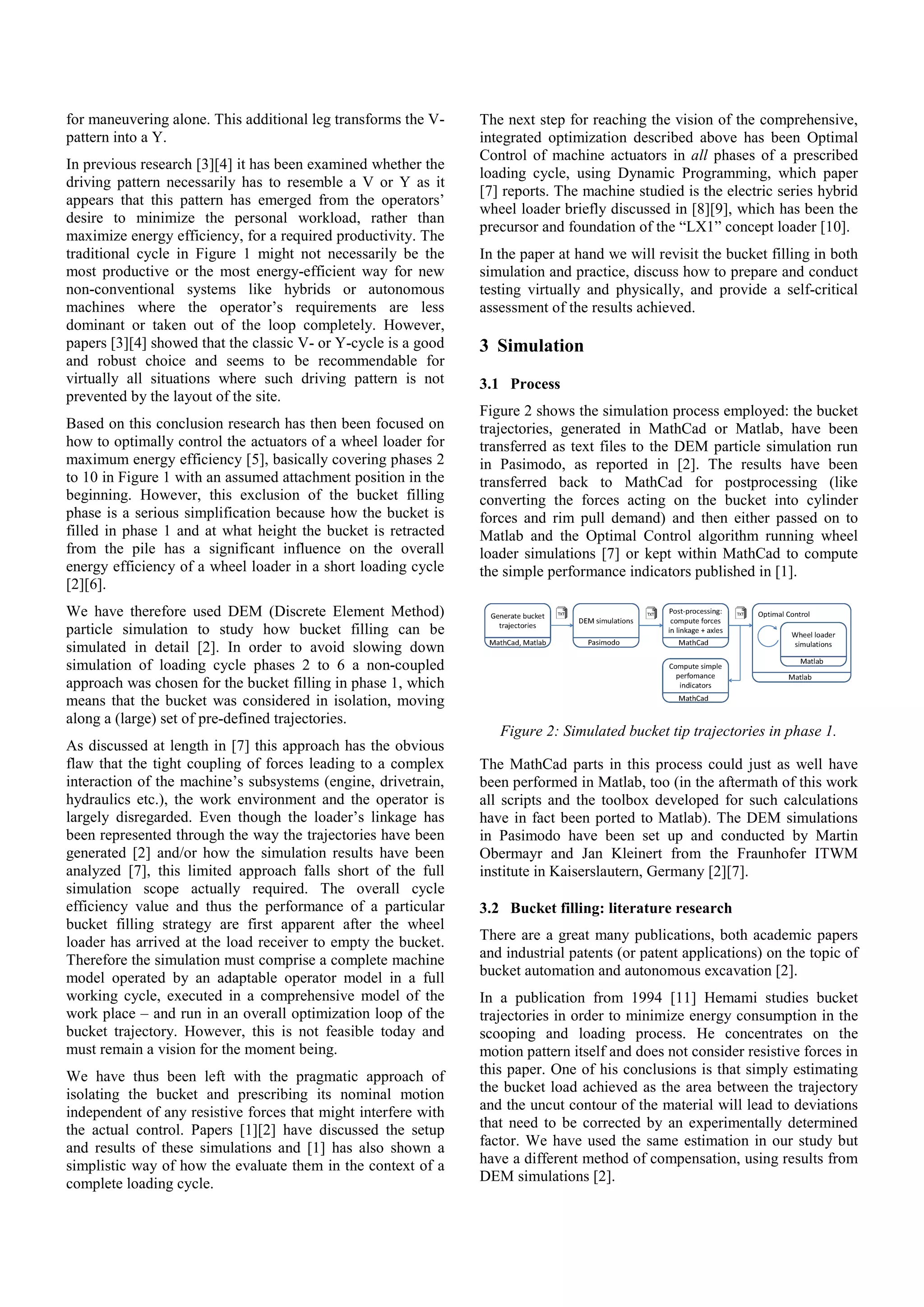 for maneuvering alone. This additional leg transforms the V-
pattern into a Y.
In previous research [3][4] it has been examined whether the
driving pattern necessarily has to resemble a V or Y as it
appears that this pattern has emerged from the operators’
desire to minimize the personal workload, rather than
maximize energy efficiency, for a required productivity. The
traditional cycle in Figure 1 might not necessarily be the
most productive or the most energy-efficient way for new
non-conventional systems like hybrids or autonomous
machines where the operator’s requirements are less
dominant or taken out of the loop completely. However,
papers [3][4] showed that the classic V- or Y-cycle is a good
and robust choice and seems to be recommendable for
virtually all situations where such driving pattern is not
prevented by the layout of the site.
Based on this conclusion research has then been focused on
how to optimally control the actuators of a wheel loader for
maximum energy efficiency [5], basically covering phases 2
to 10 in Figure 1 with an assumed attachment position in the
beginning. However, this exclusion of the bucket filling
phase is a serious simplification because how the bucket is
filled in phase 1 and at what height the bucket is retracted
from the pile has a significant influence on the overall
energy efficiency of a wheel loader in a short loading cycle
[2][6].
We have therefore used DEM (Discrete Element Method)
particle simulation to study how bucket filling can be
simulated in detail [2]. In order to avoid slowing down
simulation of loading cycle phases 2 to 6 a non-coupled
approach was chosen for the bucket filling in phase 1, which
means that the bucket was considered in isolation, moving
along a (large) set of pre-defined trajectories.
As discussed at length in [7] this approach has the obvious
flaw that the tight coupling of forces leading to a complex
interaction of the machine’s subsystems (engine, drivetrain,
hydraulics etc.), the work environment and the operator is
largely disregarded. Even though the loader’s linkage has
been represented through the way the trajectories have been
generated [2] and/or how the simulation results have been
analyzed [7], this limited approach falls short of the full
simulation scope actually required. The overall cycle
efficiency value and thus the performance of a particular
bucket filling strategy are first apparent after the wheel
loader has arrived at the load receiver to empty the bucket.
Therefore the simulation must comprise a complete machine
model operated by an adaptable operator model in a full
working cycle, executed in a comprehensive model of the
work place – and run in an overall optimization loop of the
bucket trajectory. However, this is not feasible today and
must remain a vision for the moment being.
We have thus been left with the pragmatic approach of
isolating the bucket and prescribing its nominal motion
independent of any resistive forces that might interfere with
the actual control. Papers [1][2] have discussed the setup
and results of these simulations and [1] has also shown a
simplistic way of how the evaluate them in the context of a
complete loading cycle.
The next step for reaching the vision of the comprehensive,
integrated optimization described above has been Optimal
Control of machine actuators in all phases of a prescribed
loading cycle, using Dynamic Programming, which paper
[7] reports. The machine studied is the electric series hybrid
wheel loader briefly discussed in [8][9], which has been the
precursor and foundation of the “LX1” concept loader [10].
In the paper at hand we will revisit the bucket filling in both
simulation and practice, discuss how to prepare and conduct
testing virtually and physically, and provide a self-critical
assessment of the results achieved.
3 Simulation
3.1 Process
Figure 2 shows the simulation process employed: the bucket
trajectories, generated in MathCad or Matlab, have been
transferred as text files to the DEM particle simulation run
in Pasimodo, as reported in [2]. The results have been
transferred back to MathCad for postprocessing (like
converting the forces acting on the bucket into cylinder
forces and rim pull demand) and then either passed on to
Matlab and the Optimal Control algorithm running wheel
loader simulations [7] or kept within MathCad to compute
the simple performance indicators published in [1].
Figure 2: Simulated bucket tip trajectories in phase 1.
The MathCad parts in this process could just as well have
been performed in Matlab, too (in the aftermath of this work
all scripts and the toolbox developed for such calculations
have in fact been ported to Matlab). The DEM simulations
in Pasimodo have been set up and conducted by Martin
Obermayr and Jan Kleinert from the Fraunhofer ITWM
institute in Kaiserslautern, Germany [2][7].
3.2 Bucket filling: literature research
There are a great many publications, both academic papers
and industrial patents (or patent applications) on the topic of
bucket automation and autonomous excavation [2].
In a publication from 1994 [11] Hemami studies bucket
trajectories in order to minimize energy consumption in the
scooping and loading process. He concentrates on the
motion pattern itself and does not consider resistive forces in
this paper. One of his conclusions is that simply estimating
the bucket load achieved as the area between the trajectory
and the uncut contour of the material will lead to deviations
that need to be corrected by an experimentally determined
factor. We have used the same estimation in our study but
have a different method of compensation, using results from
DEM simulations [2].
 