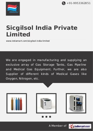 +91-9953362851

Sicgilsol India Private
Limited
www.indiamart.com/sicgilsol-india-limited

We are engaged in manufacturing and supplying an
exclusive array of Gas Storage Tanks, Gas Pipeline
and Medical Gas Equipment. Further, we are also
Supplier of diﬀerent kinds of Medical Gases like
Oxygen, Nitrogen, etc.

A Member of

 